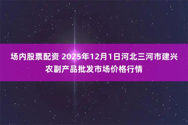 场内股票配资 2025年12月1日河北三河市建兴农副产品批发市场价格行情