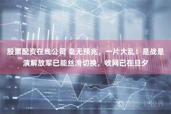 股票配资在线公司 毫无预兆，一片大乱！是战是演解放军已能丝滑切换，收网已在旦夕