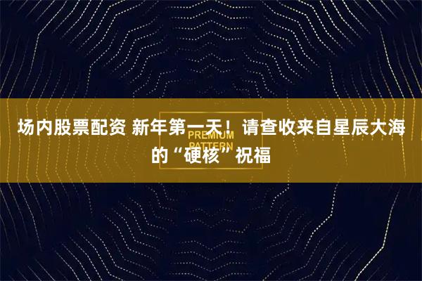 场内股票配资 新年第一天！请查收来自星辰大海的“硬核”祝福