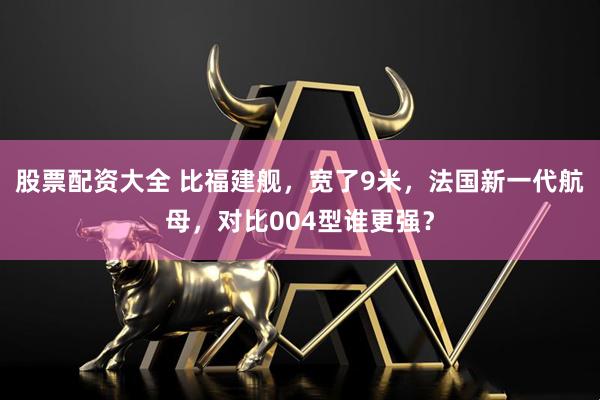 股票配资大全 比福建舰，宽了9米，法国新一代航母，对比004型谁更强？