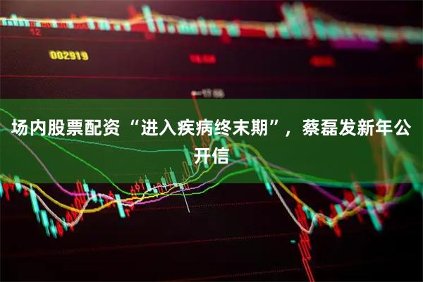 场内股票配资 “进入疾病终末期”，蔡磊发新年公开信