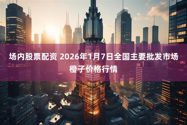 场内股票配资 2026年1月7日全国主要批发市场橙子价格行情