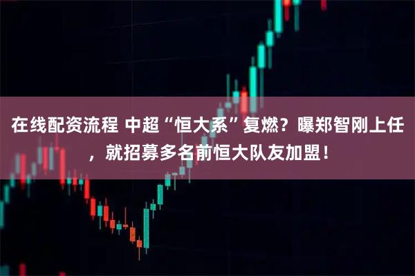 在线配资流程 中超“恒大系”复燃？曝郑智刚上任，就招募多名前恒大队友加盟！