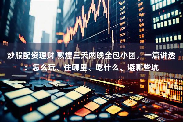 炒股配资理财 敦煌三天两晚全包小团，一篇讲透：怎么玩、住哪里、吃什么、避哪些坑