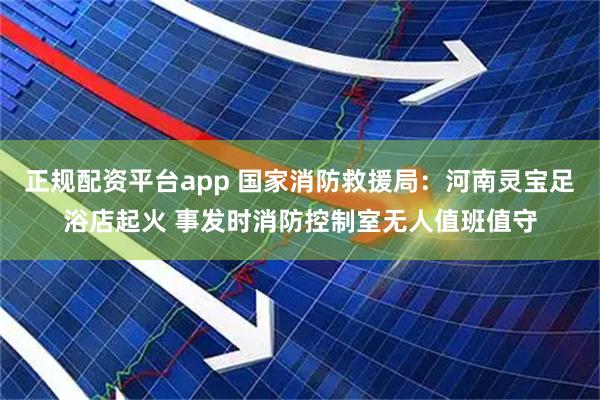 正规配资平台app 国家消防救援局：河南灵宝足浴店起火 事发时消防控制室无人值班值守