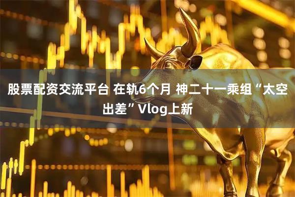 股票配资交流平台 在轨6个月 神二十一乘组“太空出差”Vlog上新