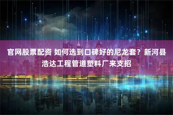 官网股票配资 如何选到口碑好的尼龙套?新河县浩达工程管道塑料厂来支招