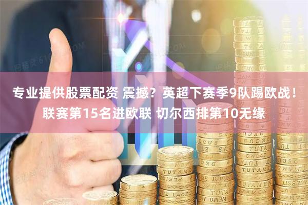 专业提供股票配资 震撼？英超下赛季9队踢欧战！联赛第15名进欧联 切尔西排第10无缘