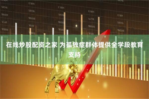 在线炒股配资之家 为孤独症群体提供全学段教育支持