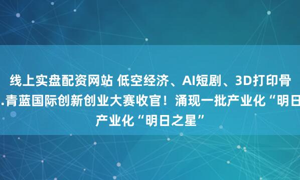 线上实盘配资网站 低空经济、AI短剧、3D打印骨骼......青蓝国际创新创业大赛收官！涌现一批产业化“明日之星”