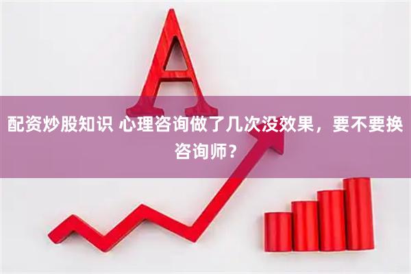 配资炒股知识 心理咨询做了几次没效果，要不要换咨询师？