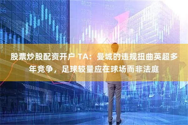股票炒股配资开户 TA：曼城的违规扭曲英超多年竞争，足球较量应在球场而非法庭