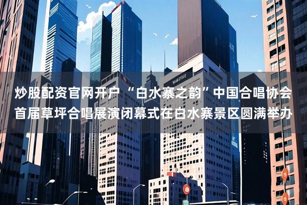 炒股配资官网开户 “白水寨之韵”中国合唱协会首届草坪合唱展演闭幕式在白水寨景区圆满举办