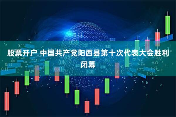 股票开户 中国共产党阳西县第十次代表大会胜利闭幕